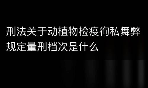刑法关于动植物检疫徇私舞弊规定量刑档次是什么