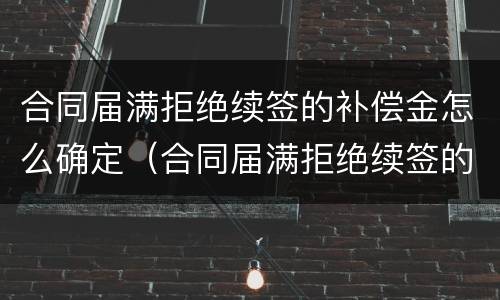 合同届满拒绝续签的补偿金怎么确定（合同届满拒绝续签的补偿金怎么确定呢）