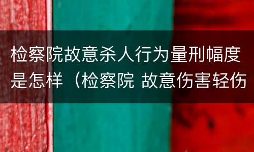 检察院故意杀人行为量刑幅度是怎样（检察院 故意伤害轻伤案件做法）
