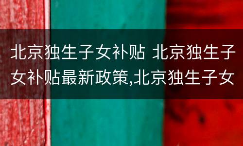 北京独生子女补贴 北京独生子女补贴最新政策,北京独生子女费发放新规定
