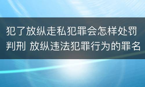犯了放纵走私犯罪会怎样处罚判刑 放纵违法犯罪行为的罪名