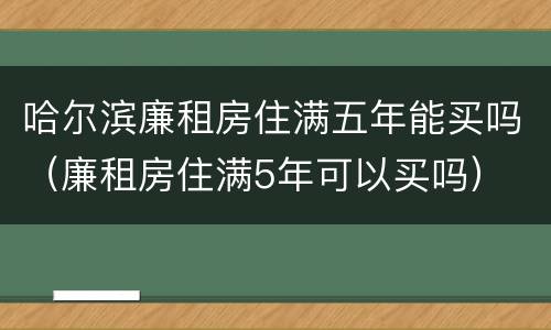 哈尔滨廉租房住满五年能买吗（廉租房住满5年可以买吗）