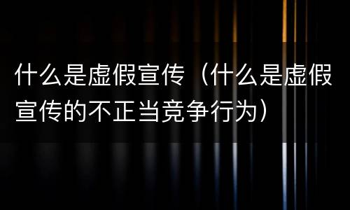 什么是虚假宣传（什么是虚假宣传的不正当竞争行为）
