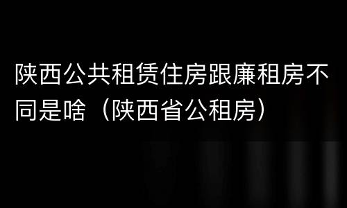 陕西公共租赁住房跟廉租房不同是啥（陕西省公租房）
