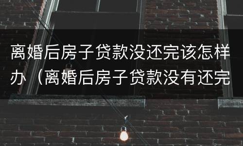 离婚后房子贷款没还完该怎样办（离婚后房子贷款没有还完怎么办理）
