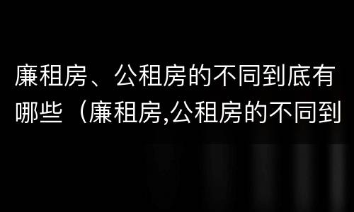 廉租房、公租房的不同到底有哪些（廉租房,公租房的不同到底有哪些区别）