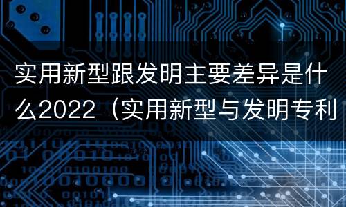 实用新型跟发明主要差异是什么2022（实用新型与发明专利的区别有哪些）