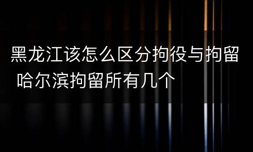 黑龙江该怎么区分拘役与拘留 哈尔滨拘留所有几个