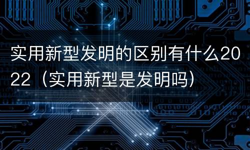 实用新型发明的区别有什么2022（实用新型是发明吗）