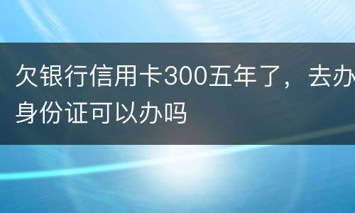 欠银行信用卡300五年了，去办身份证可以办吗