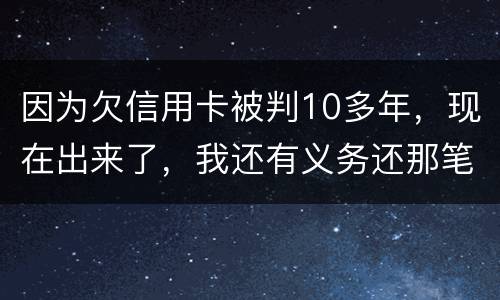 因为欠信用卡被判10多年，现在出来了，我还有义务还那笔钱吗