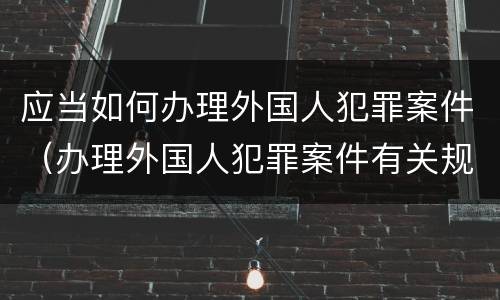 应当如何办理外国人犯罪案件（办理外国人犯罪案件有关规定）
