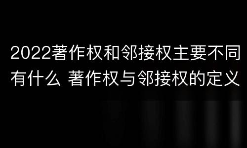 2022著作权和邻接权主要不同有什么 著作权与邻接权的定义是什么