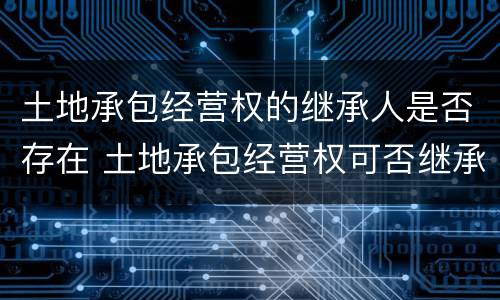 土地承包经营权的继承人是否存在 土地承包经营权可否继承