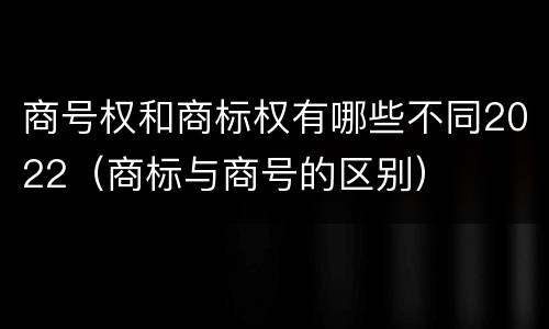 商号权和商标权有哪些不同2022（商标与商号的区别）