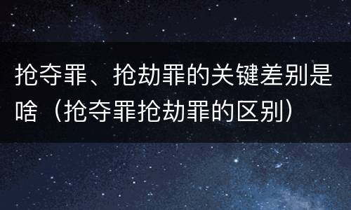 抢夺罪、抢劫罪的关键差别是啥（抢夺罪抢劫罪的区别）