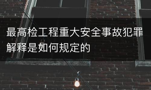 最高检工程重大安全事故犯罪解释是如何规定的