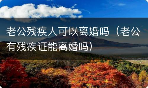 老公残疾人可以离婚吗（老公有残疾证能离婚吗）