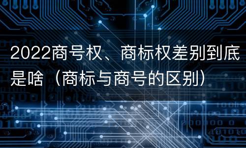 2022商号权、商标权差别到底是啥（商标与商号的区别）