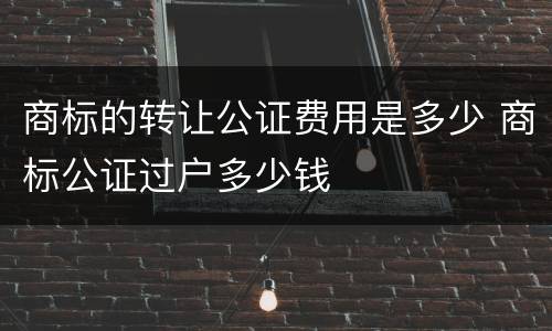 商标的转让公证费用是多少 商标公证过户多少钱