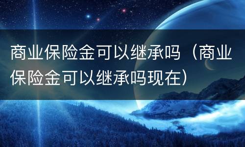 商业保险金可以继承吗（商业保险金可以继承吗现在）