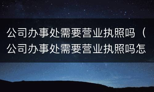 公司办事处需要营业执照吗（公司办事处需要营业执照吗怎么办）