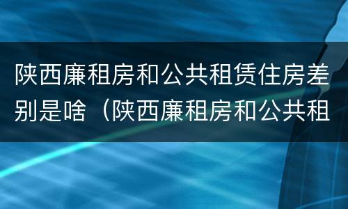陕西廉租房和公共租赁住房差别是啥（陕西廉租房和公共租赁住房差别是啥呀）