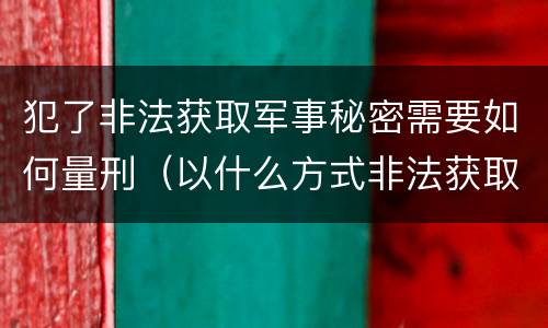 犯了非法获取军事秘密需要如何量刑（以什么方式非法获取军事秘密的构成非法获取军事秘密罪）