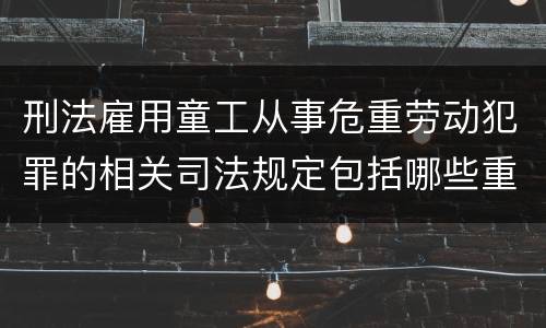 刑法雇用童工从事危重劳动犯罪的相关司法规定包括哪些重要内容