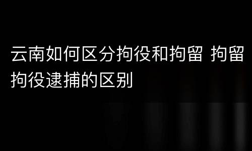 云南如何区分拘役和拘留 拘留拘役逮捕的区别
