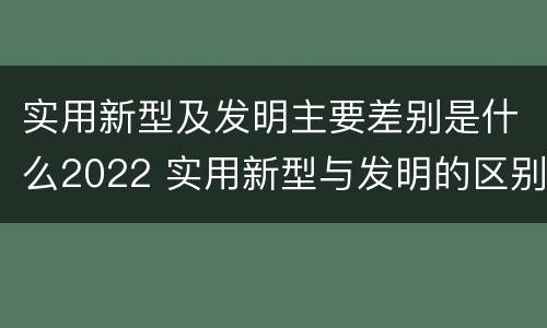 实用新型及发明主要差别是什么2022 实用新型与发明的区别有哪些