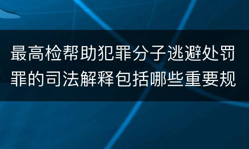 最高检帮助犯罪分子逃避处罚罪的司法解释包括哪些重要规定