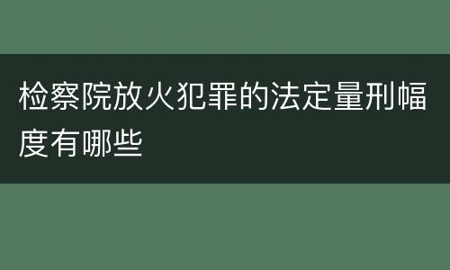 检察院放火犯罪的法定量刑幅度有哪些