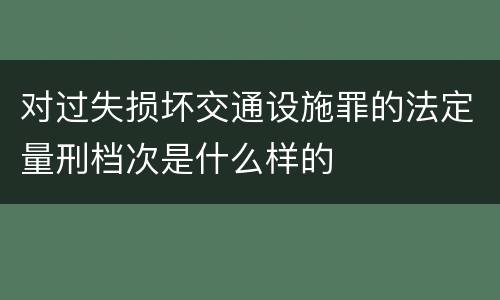 对过失损坏交通设施罪的法定量刑档次是什么样的