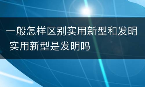 一般怎样区别实用新型和发明 实用新型是发明吗