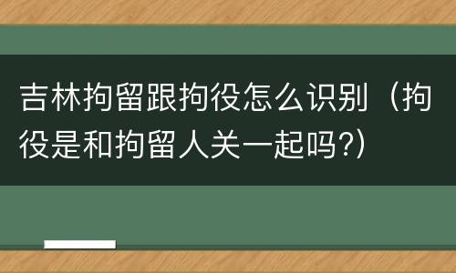 吉林拘留跟拘役怎么识别（拘役是和拘留人关一起吗?）