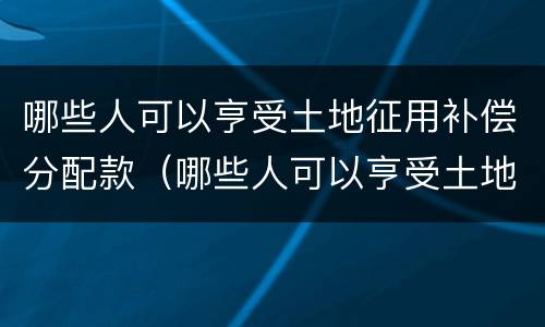 哪些人可以亨受土地征用补偿分配款（哪些人可以亨受土地征用补偿分配款呢）