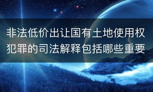 非法低价出让国有土地使用权犯罪的司法解释包括哪些重要内容