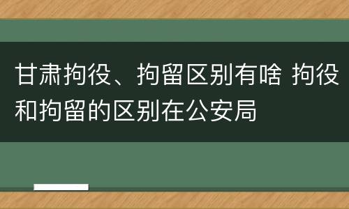 甘肃拘役、拘留区别有啥 拘役和拘留的区别在公安局