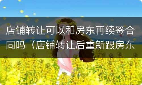 店铺转让可以和房东再续签合同吗（店铺转让后重新跟房东签合同）