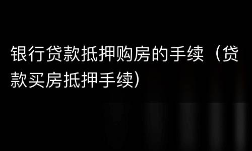 银行贷款抵押购房的手续（贷款买房抵押手续）