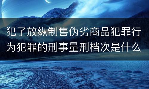 犯了放纵制售伪劣商品犯罪行为犯罪的刑事量刑档次是什么