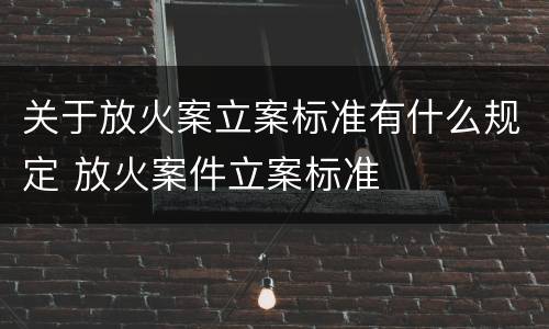 关于放火案立案标准有什么规定 放火案件立案标准