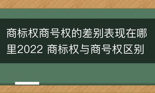 商标权商号权的差别表现在哪里2022 商标权与商号权区别