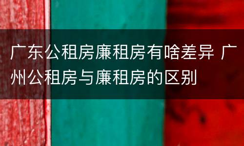 广东公租房廉租房有啥差异 广州公租房与廉租房的区别