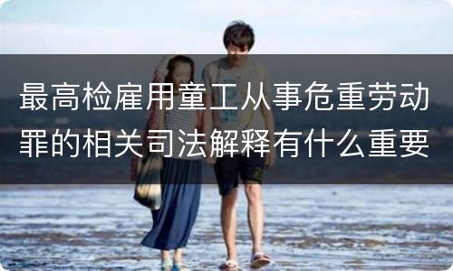 最高检雇用童工从事危重劳动罪的相关司法解释有什么重要内容