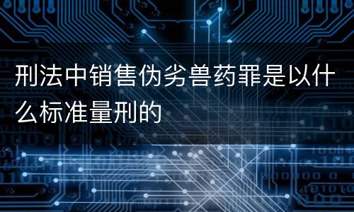 刑法中销售伪劣兽药罪是以什么标准量刑的