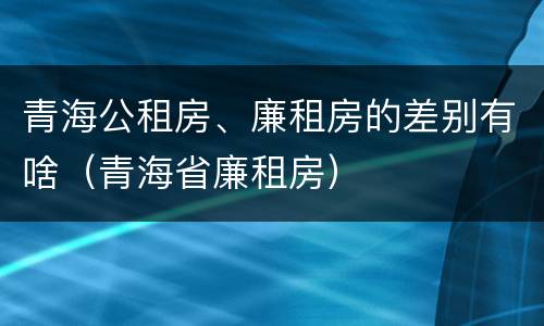 青海公租房、廉租房的差别有啥（青海省廉租房）