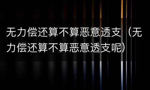 无力偿还算不算恶意透支（无力偿还算不算恶意透支呢）