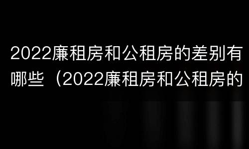 2022廉租房和公租房的差别有哪些（2022廉租房和公租房的差别有哪些呢）